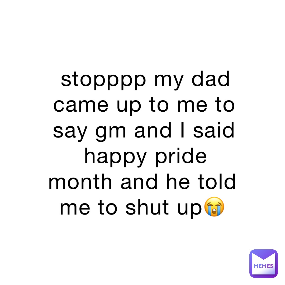 stopppp my dad came up to me to say gm and I said happy pride month and he told me to shut up😭