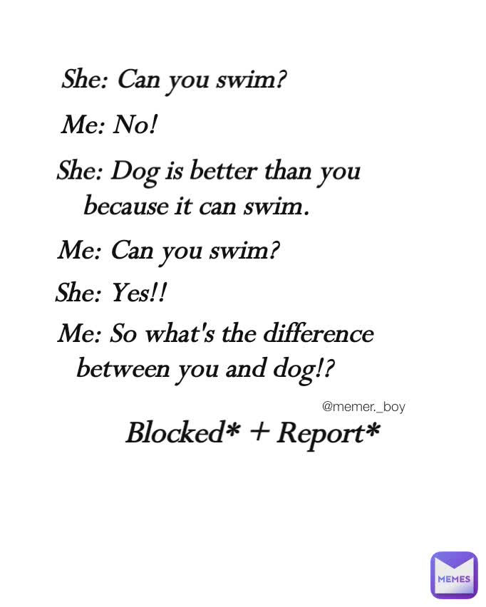 She: Can you swim?  Me: No!  She: Dog is better than you because it can swim.  Me: Can you swim?  She: Yes!!  Me: So what's the difference between you and dog!?  Blocked* + Report* @memer._boy