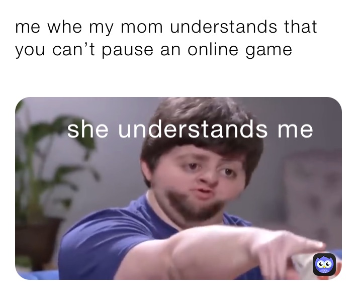 me whe my mom understands that you can’t pause an online game
