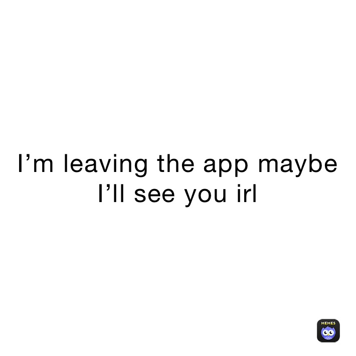 I’m leaving the app maybe I’ll see you irl