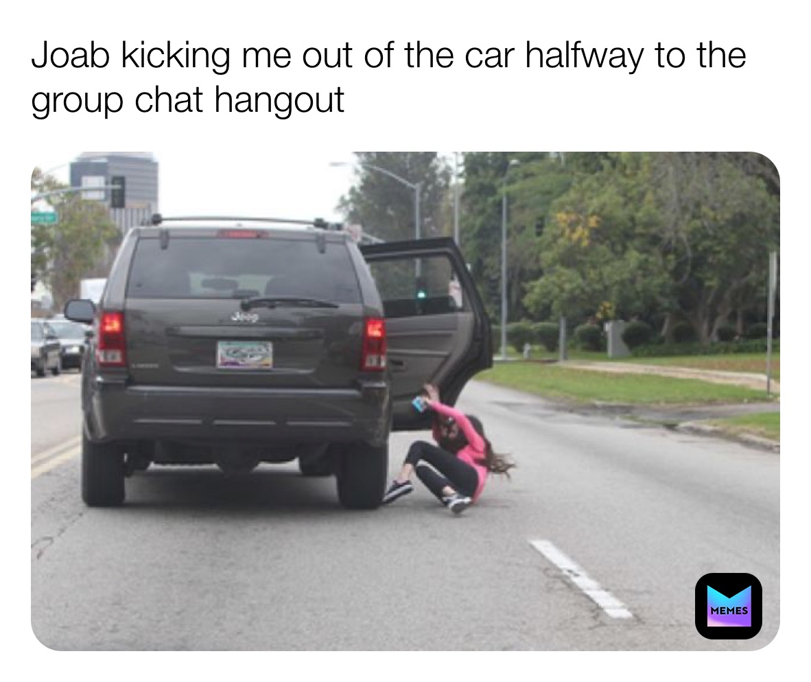 Joab kicking me out of the car halfway to the group chat hangout