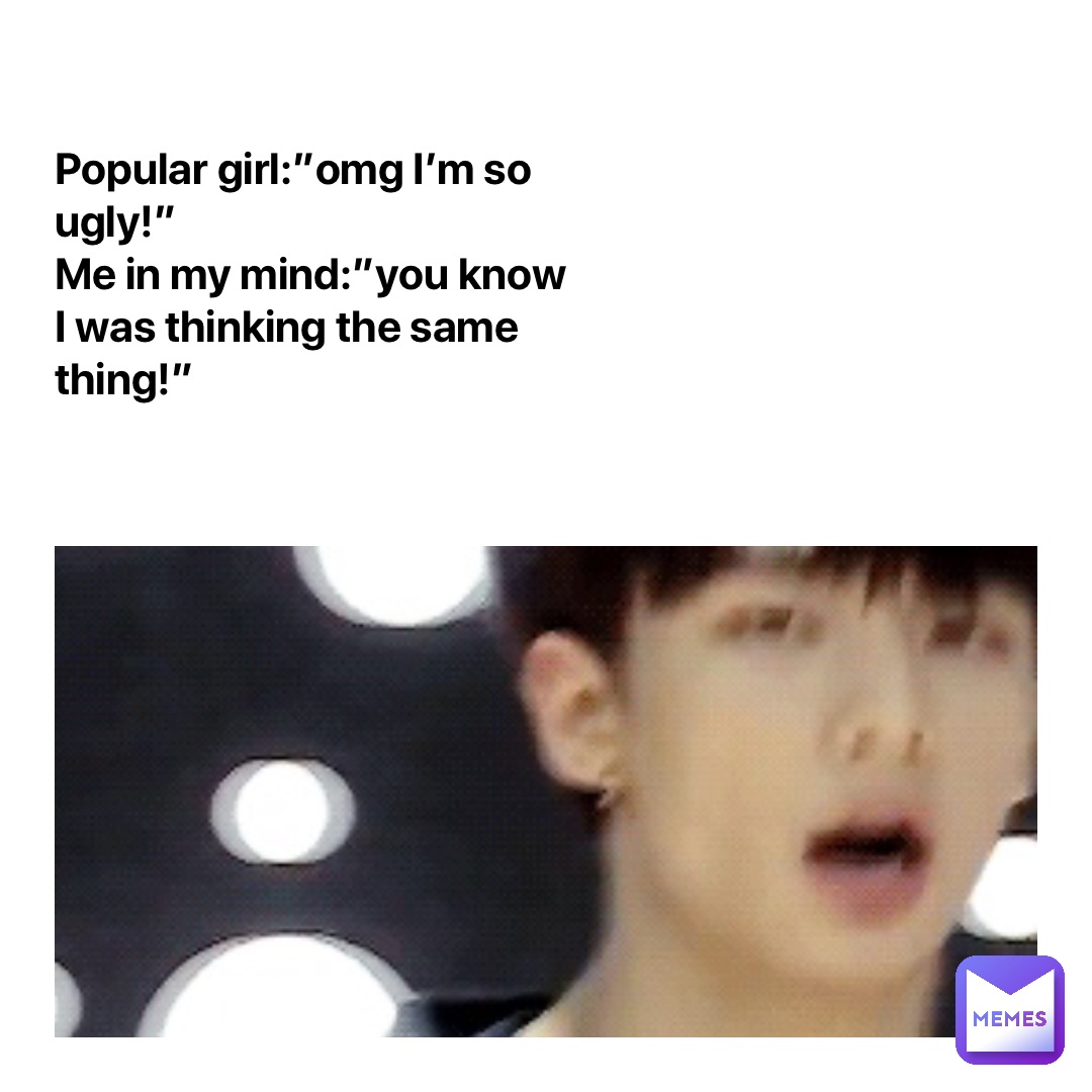 Popular girl:”omg I’m so ugly!”
Me in my mind:”you know I was thinking the same thing!”