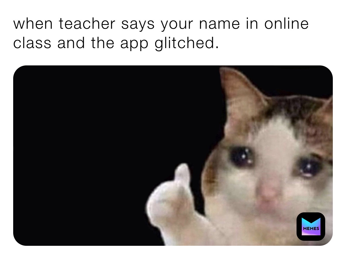 when teacher says your name in online class and the app glitched.