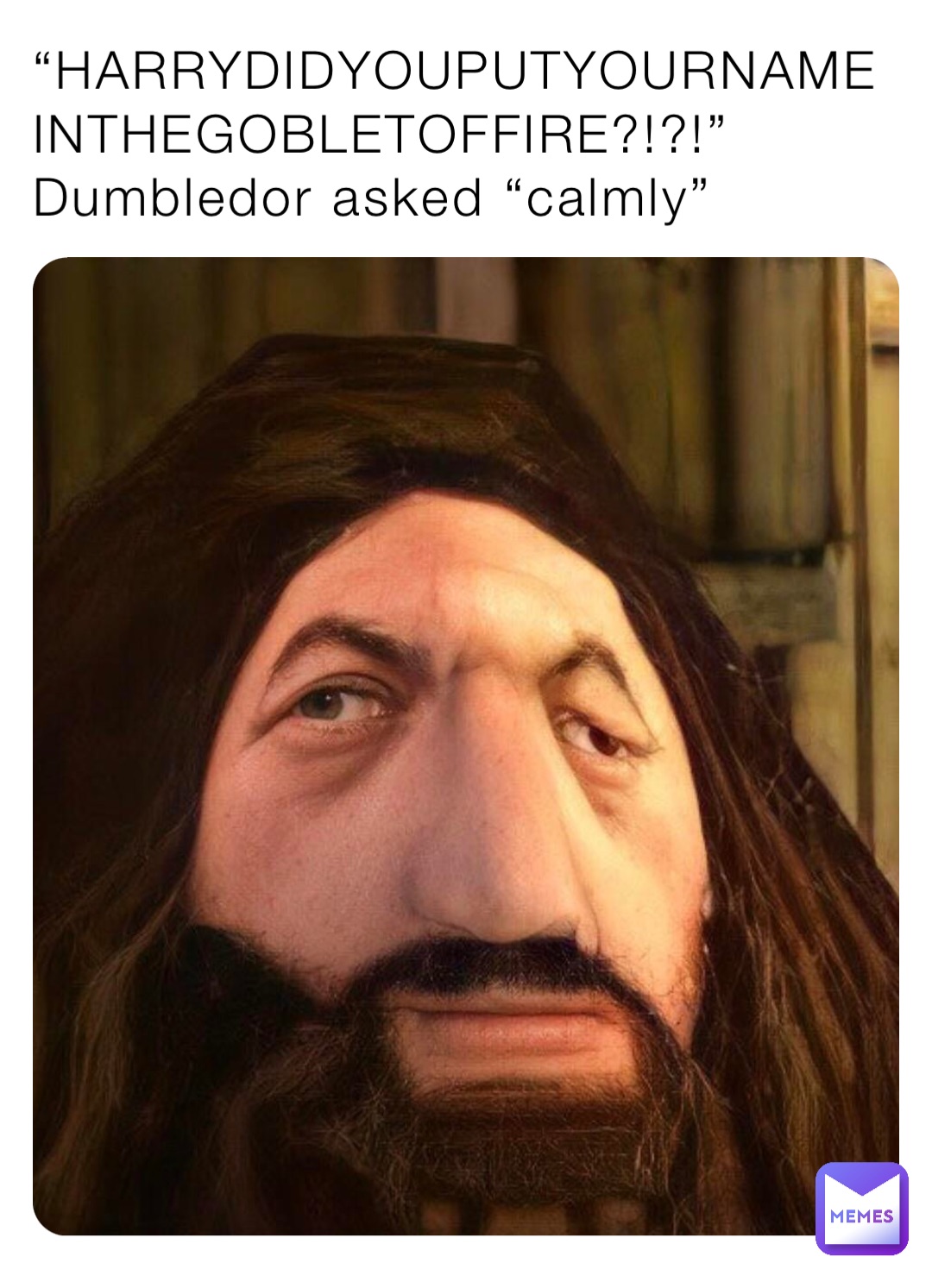 “HARRYDIDYOUPUTYOURNAMEINTHEGOBLETOFFIRE?!?!”
Dumbledor asked “calmly”