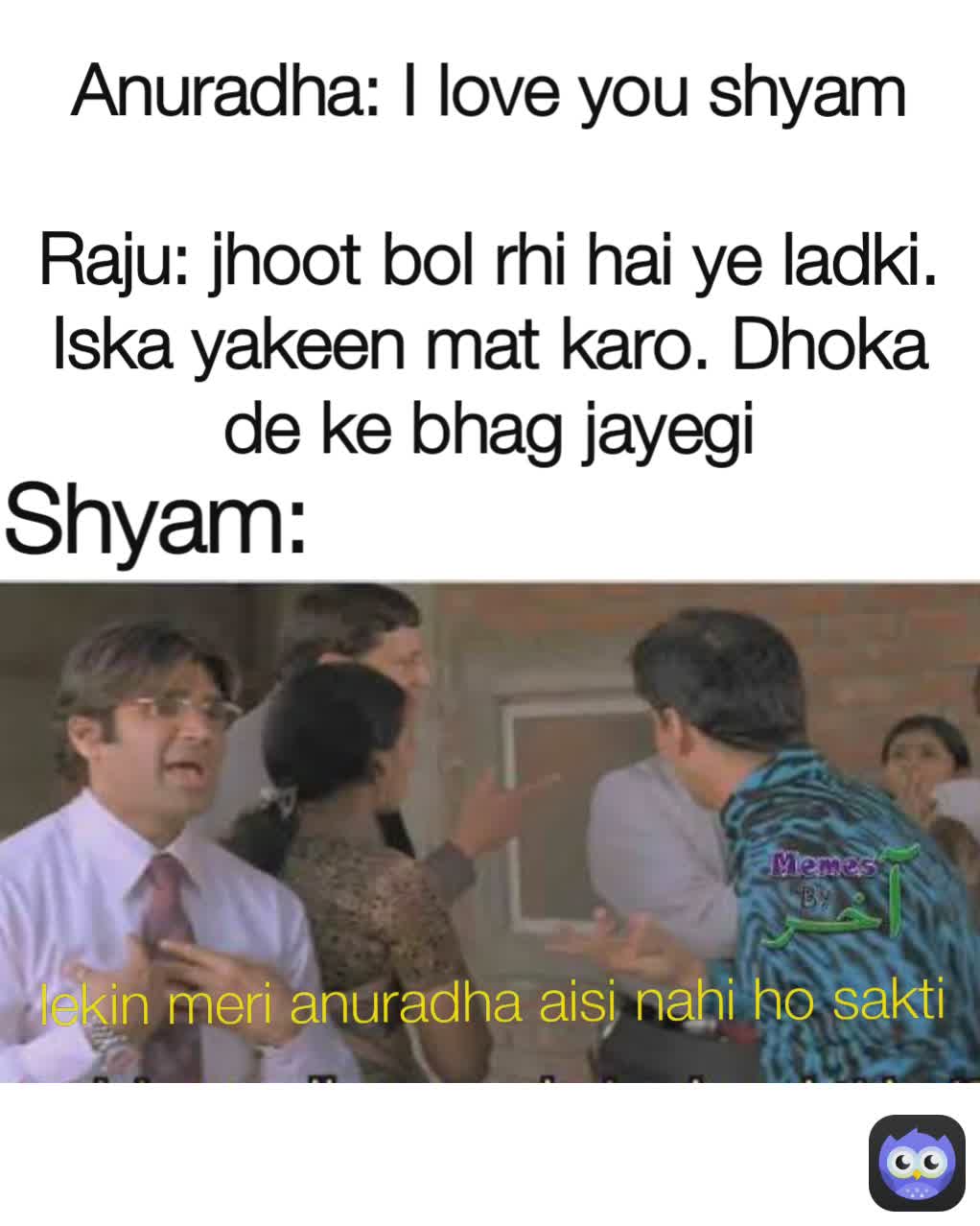 Shyam:
 Anuradha: I love you shyam

Raju: jhoot bol rhi hai ye ladki. Iska yakeen mat karo. Dhoka de ke bhag jayegi lekin meri anuradha aisi nahi ho sakti lekin meri anuradha aisi nahi ho sakti