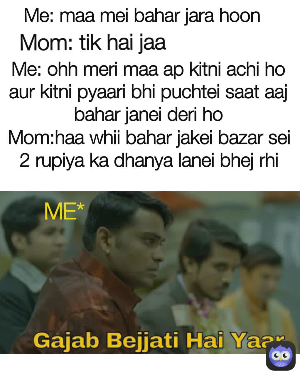 Me: maa mei bahar jara hoon Me: ohh meri maa ap kitni achi ho aur kitni pyaari bhi puchtei saat aaj bahar janei deri ho Mom: tik hai jaa ME* Mom:haa whii bahar jakei bazar sei 2 rupiya ka dhanya lanei bhej rhi hoon