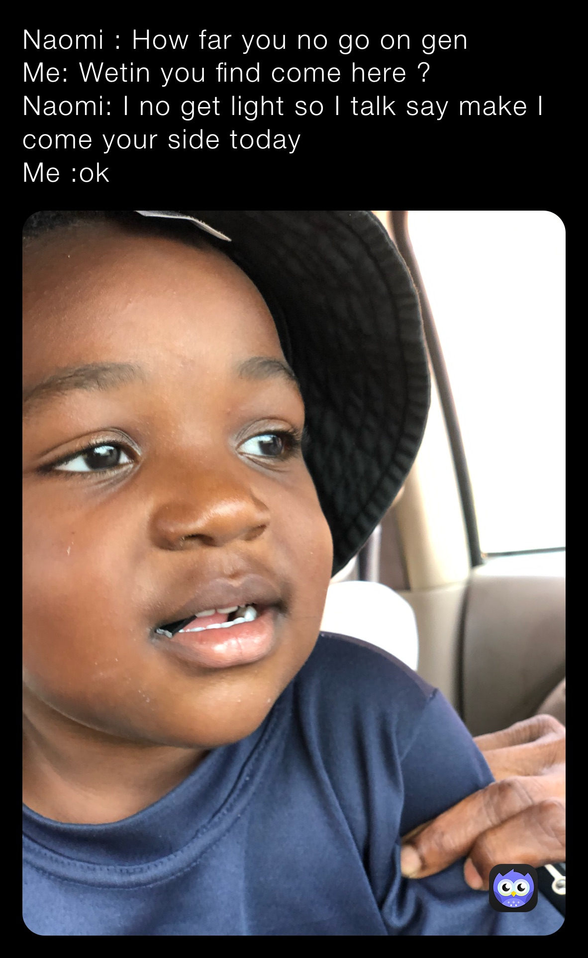 Naomi : How far you no go on gen 
Me: Wetin you find come here ? 
Naomi: I no get light so I talk say make I come your side today
Me :ok