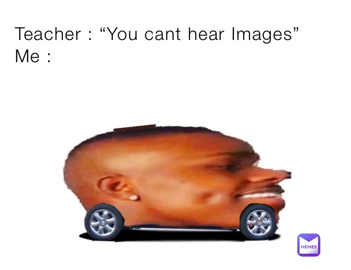 Teacher : “You cant hear Images”
Me :