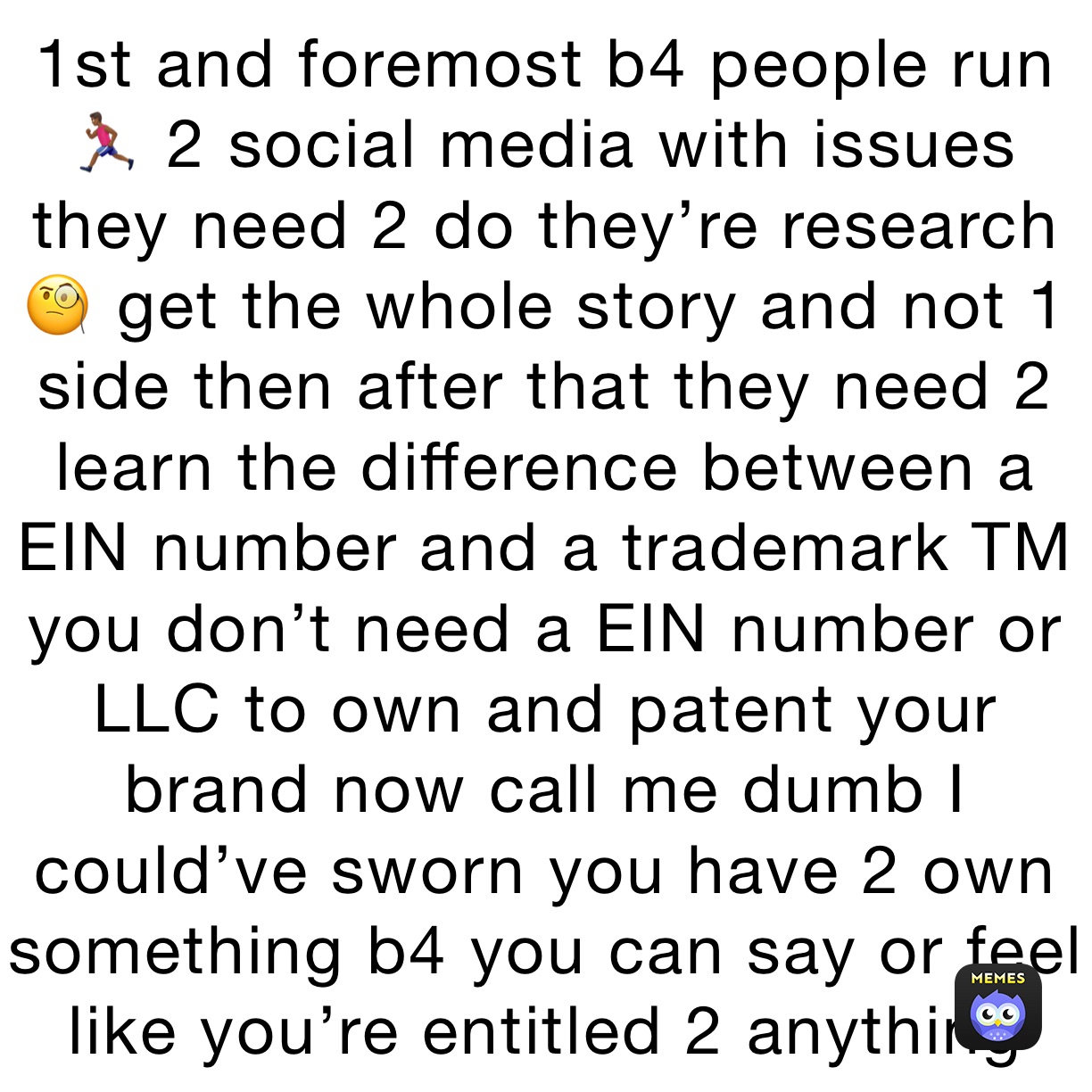 1st and foremost b4 people run 🏃🏾‍♂️ 2 social media with issues they need 2 do they’re research 🧐 get the whole story and not 1 side then after that they need 2 learn the difference between a EIN number and a trademark TM you don’t need a EIN number or LLC to own and patent your brand now call me dumb I could’ve sworn you have 2 own something b4 you can say or feel like you’re entitled 2 anything 