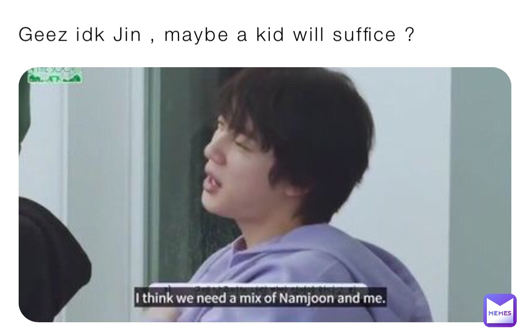 Geez idk Jin , maybe a kid will suffice ?