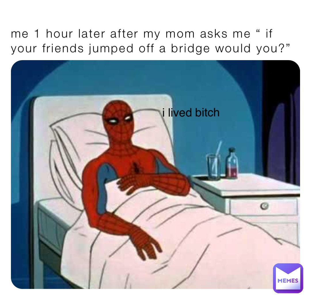 me 1 hour later after my mom asks me “ if your friends jumped off a bridge would you?” i lived bitch