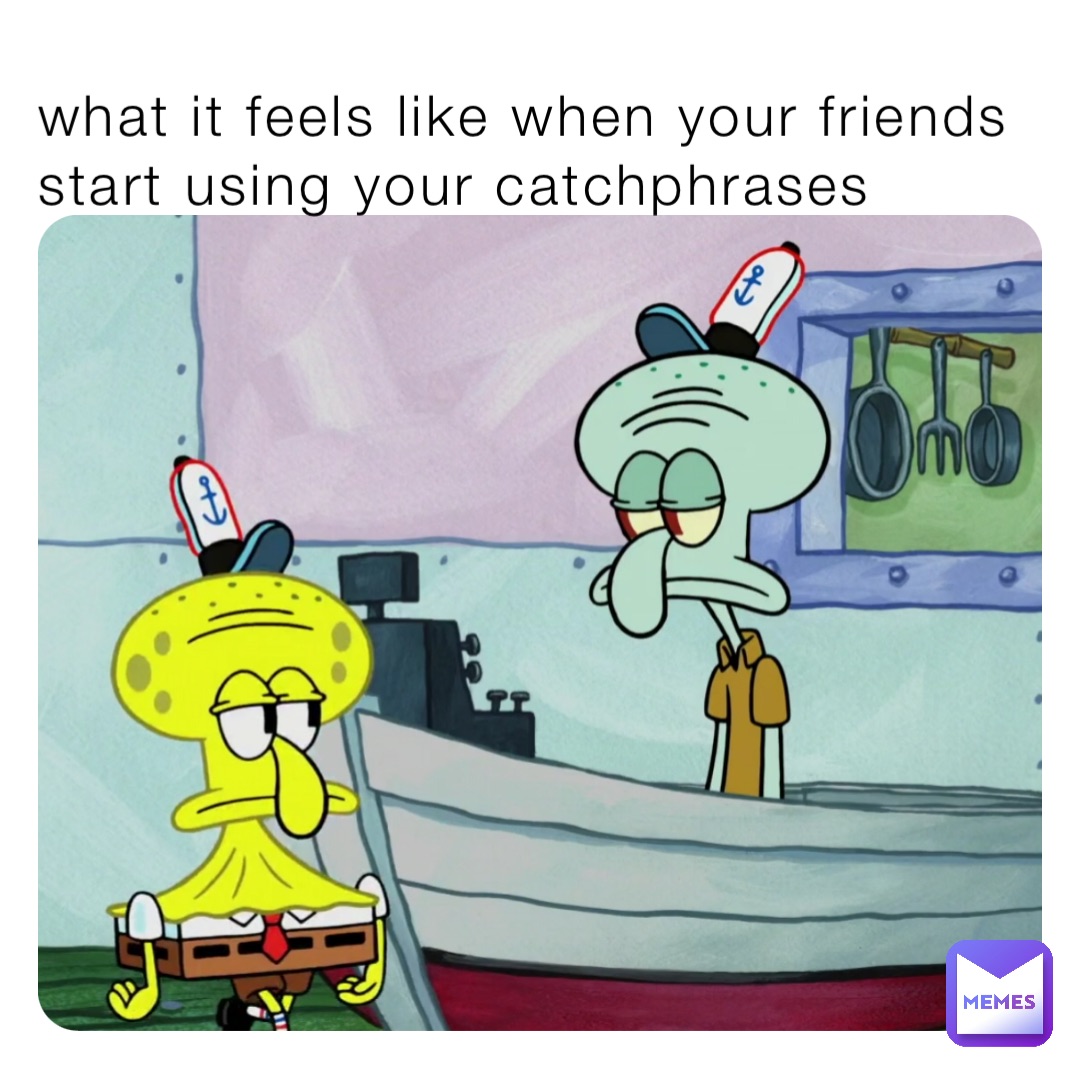 what it feels like when your friends start using your catchphrases