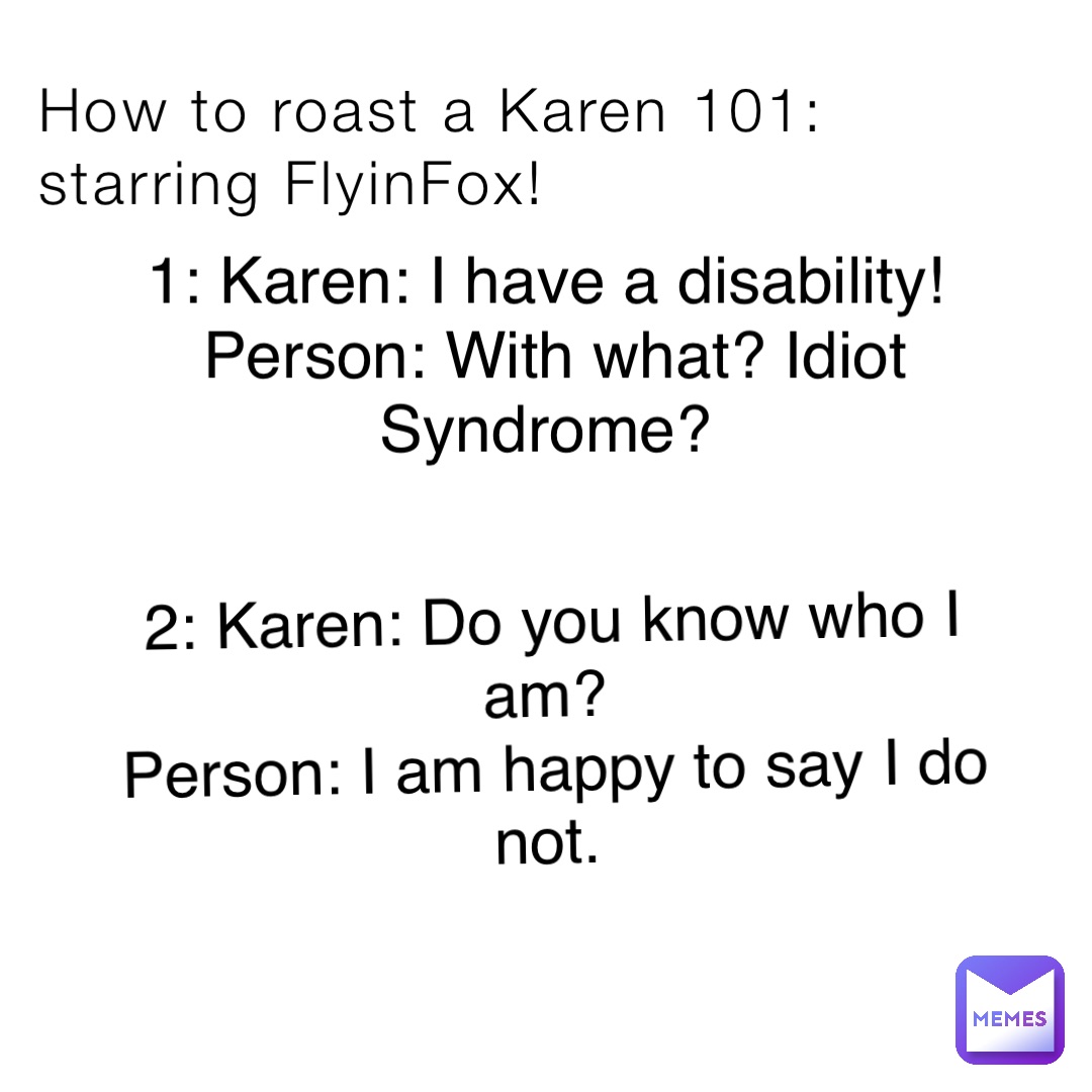 How to roast a Karen 101: starring FlyinFox! 1: Karen: I have a disability!
Person: With what? Idiot Syndrome? 2: Karen: Do you know who I am?
Person: I am happy to say I do not.