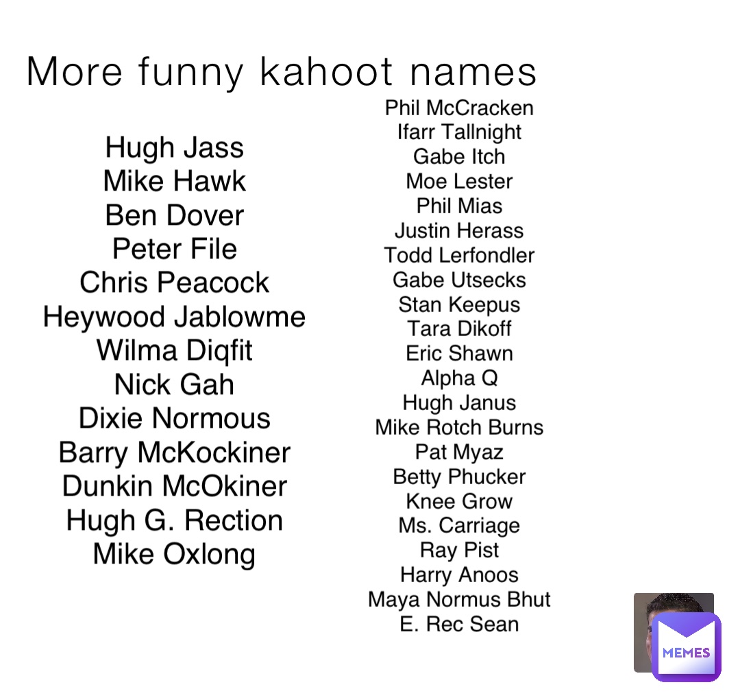 More funny kahoot names Hugh Jass
Mike Hawk
Ben Dover
Peter File
Chris Peacock
Heywood Jablowme
Wilma Diqfit
Nick Gah
Dixie Normous
Barry McKockiner
Dunkin McOkiner
Hugh G. Rection
Mike Oxlong Phil McCracken
Ifarr Tallnight
Gabe Itch
Moe Lester
Phil Mias
Justin Herass
Todd Lerfondler
Gabe Utsecks
Stan Keepus
Tara Dikoff
Eric Shawn
Alpha Q
Hugh Janus
Mike Rotch Burns
Pat Myaz
Betty Phucker
Knee Grow
Ms. Carriage
Ray Pist
Harry Anoos
Maya Normus Bhut
E. Rec Sean