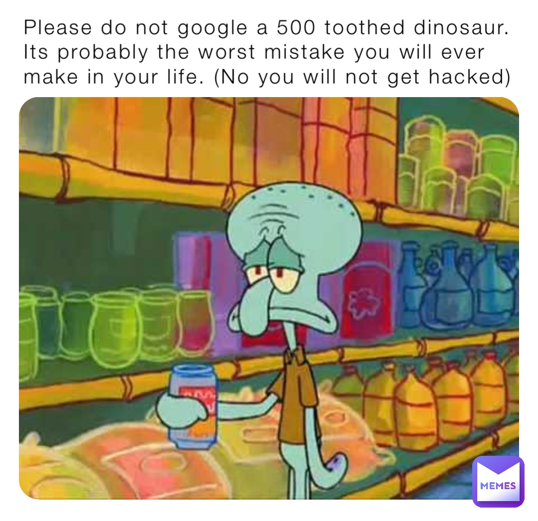 Please do not google a 500 toothed dinosaur. Its probably the worst mistake you will ever make in your life. (No you will not get hacked)