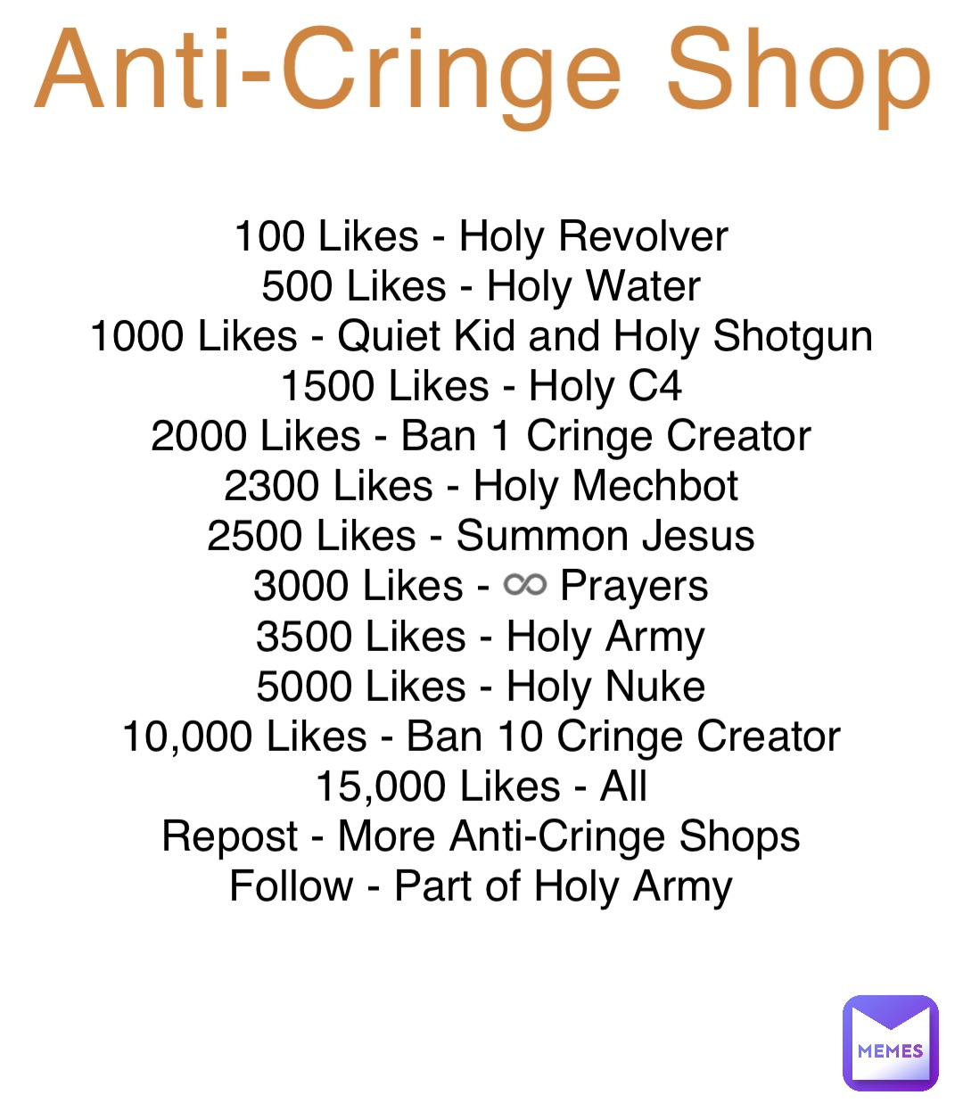 Anti-Cringe Shop 100 Likes - Holy Revolver
500 Likes - Holy Water
1000 Likes - Quiet Kid and Holy Shotgun
1500 Likes - Holy C4
2000 Likes - Ban 1 Cringe Creator
2300 Likes - Holy Mechbot
2500 Likes - Summon Jesus
3000 Likes - ♾️ Prayers
3500 Likes - Holy Army
5000 Likes - Holy Nuke
10,000 Likes - Ban 10 Cringe Creator
15,000 Likes - All
Repost - More Anti-Cringe Shops
Follow - Part of Holy Army