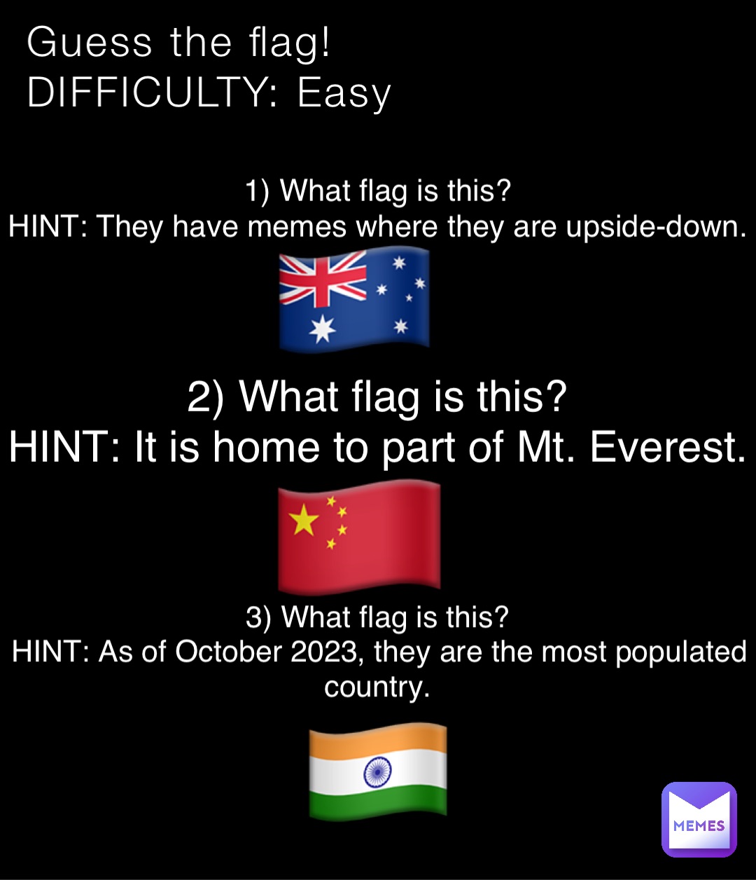 Guess the flag!
DIFFICULTY: Easy 1) What flag is this?
HINT: They have memes where they are upside-down. 🇦🇺 2) What flag is this?
HINT: It is home to part of Mt. Everest. 🇨🇳 3) What flag is this?
HINT: As of October 2023, they are the most populated country. 🇮🇳