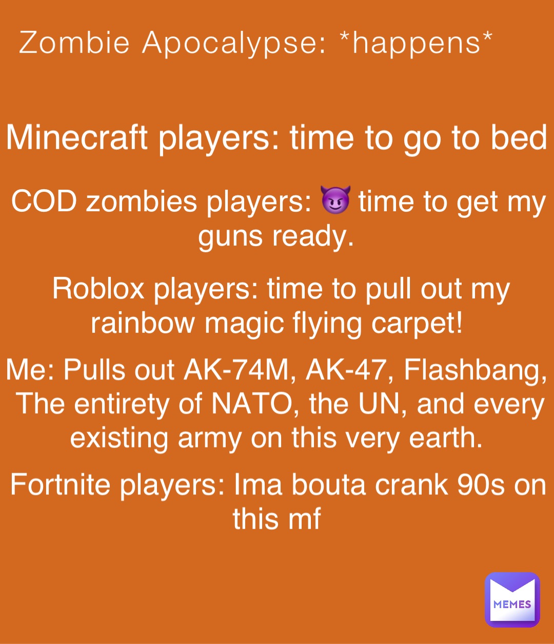 Zombie Apocalypse: *happens* Minecraft players: time to go to bed COD zombies players: 😈 time to get my guns ready. Roblox players: time to pull out my rainbow magic flying carpet! Me: Pulls out AK-74M, AK-47, Flashbang, The entirety of NATO, the UN, and every existing army on this very earth. Fortnite players: Ima bouta crank 90s on this mf