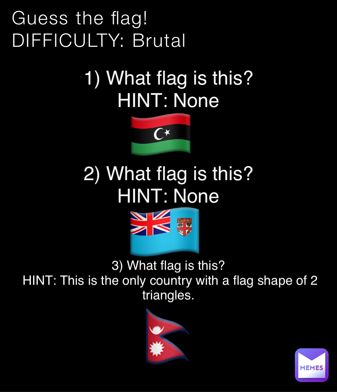 Guess the flag!
DIFFICULTY: Brutal 1) What flag is this?
HINT: None 🇱🇾 2) What flag is this?
HINT: None 🇫🇯 3) What flag is this?
HINT: This is the only country with a flag shape of 2 triangles. 🇳🇵