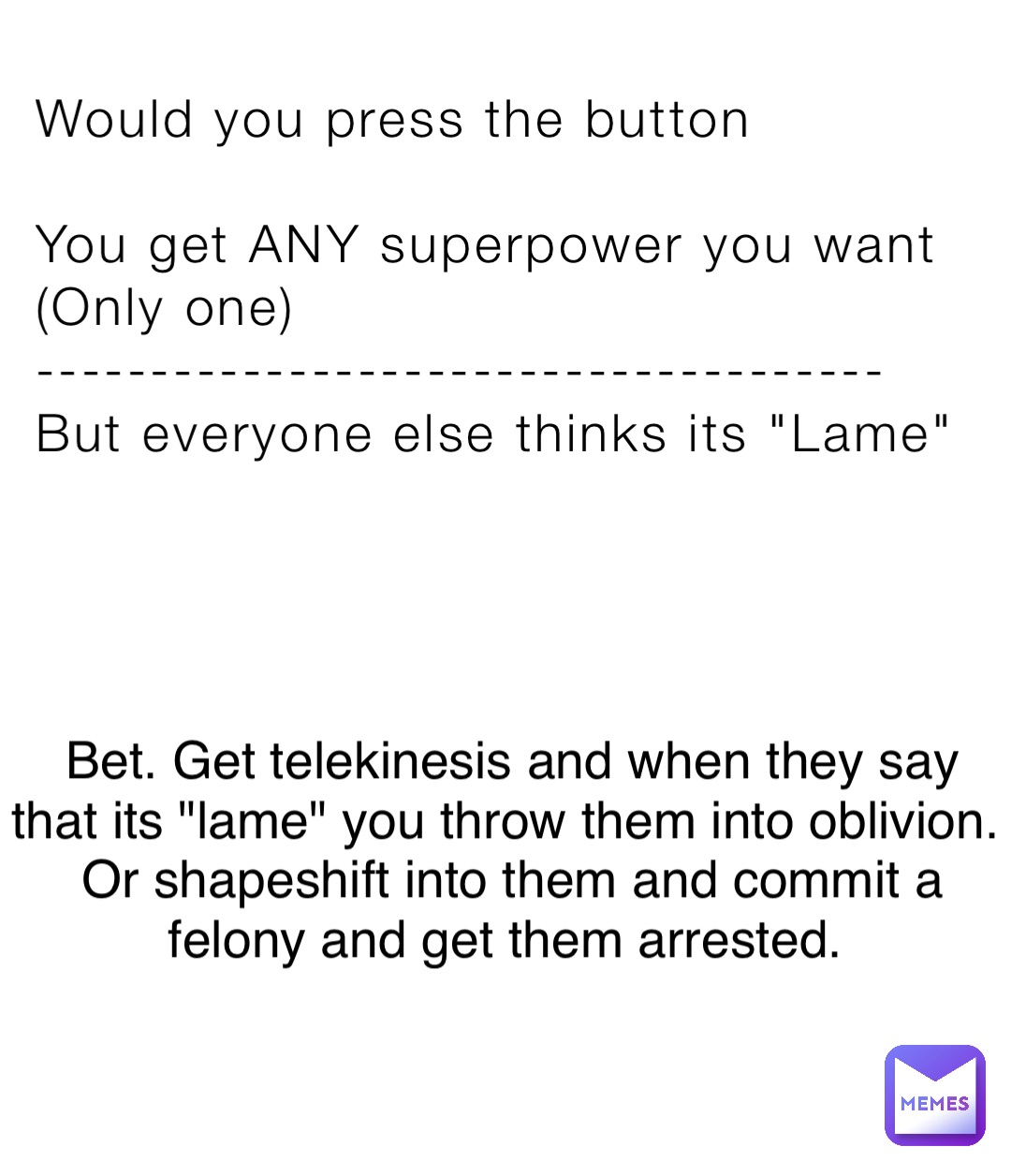 Would you press the button

You get ANY superpower you want
(Only one)
-------------------------------------
But everyone else thinks its "Lame" Bet. Get telekinesis and when they say that its "lame" you throw them into oblivion.
Or shapeshift into them and commit a felony and get them arrested.