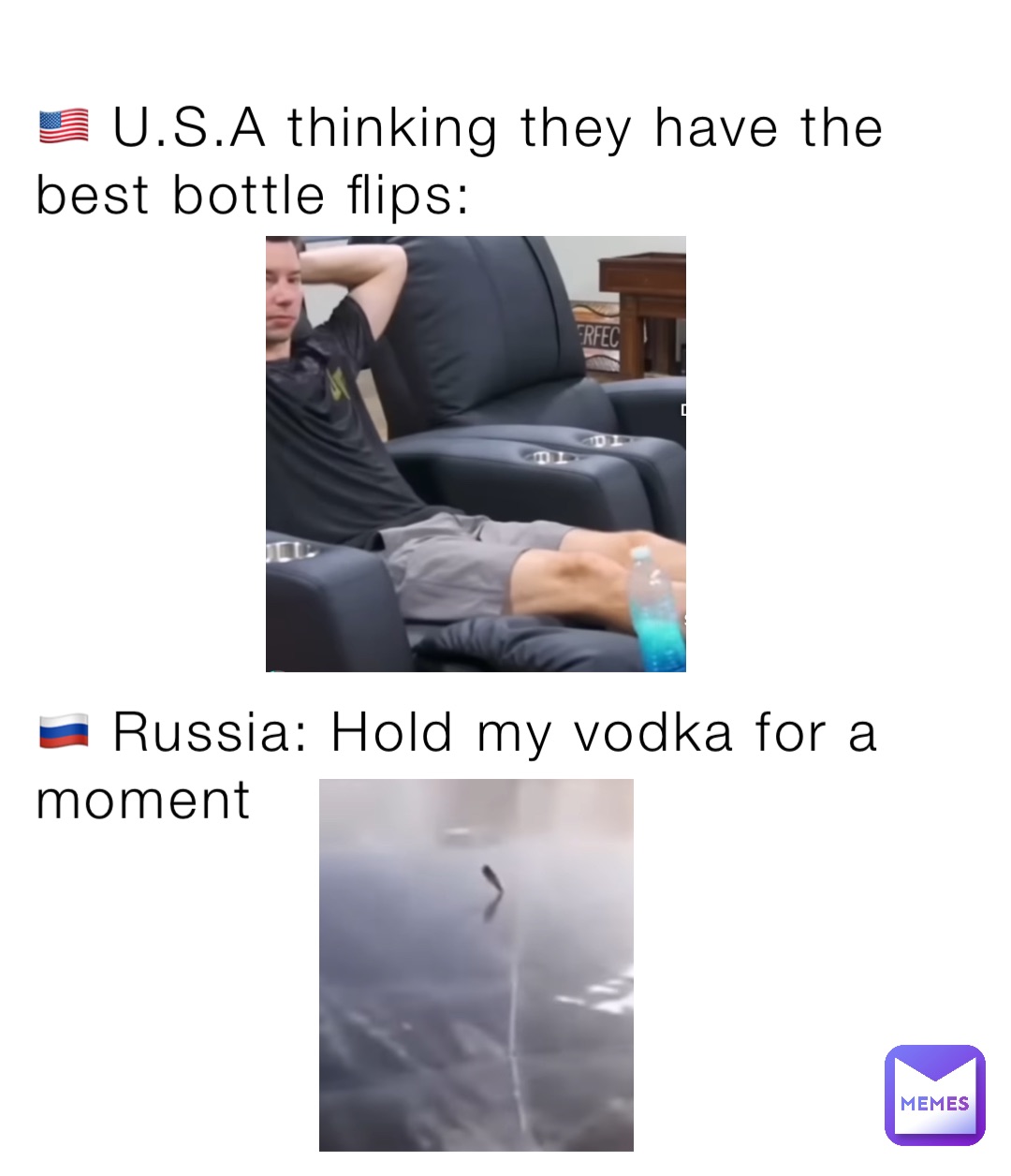 🇺🇸 U.S.A thinking they have the best bottle flips:







🇷🇺 Russia: Hold my vodka for a moment