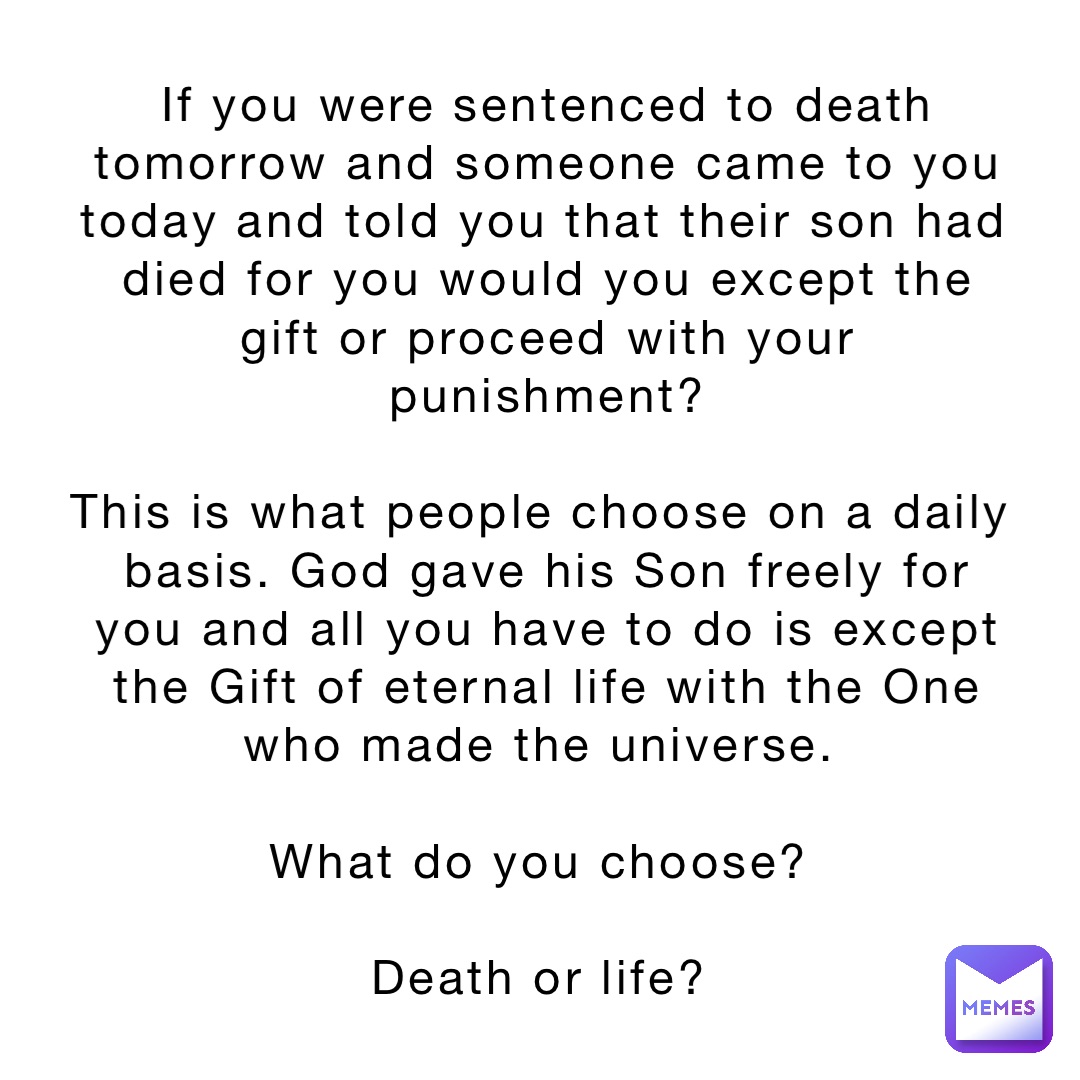 If you were sentenced to death tomorrow and someone came to you today and told you that their son had died for you would you except the gift or proceed with your punishment? 

This is what people choose on a daily basis. God gave his Son freely for you and all you have to do is except the Gift of eternal life with the One who made the universe.

What do you choose?

Death or life?