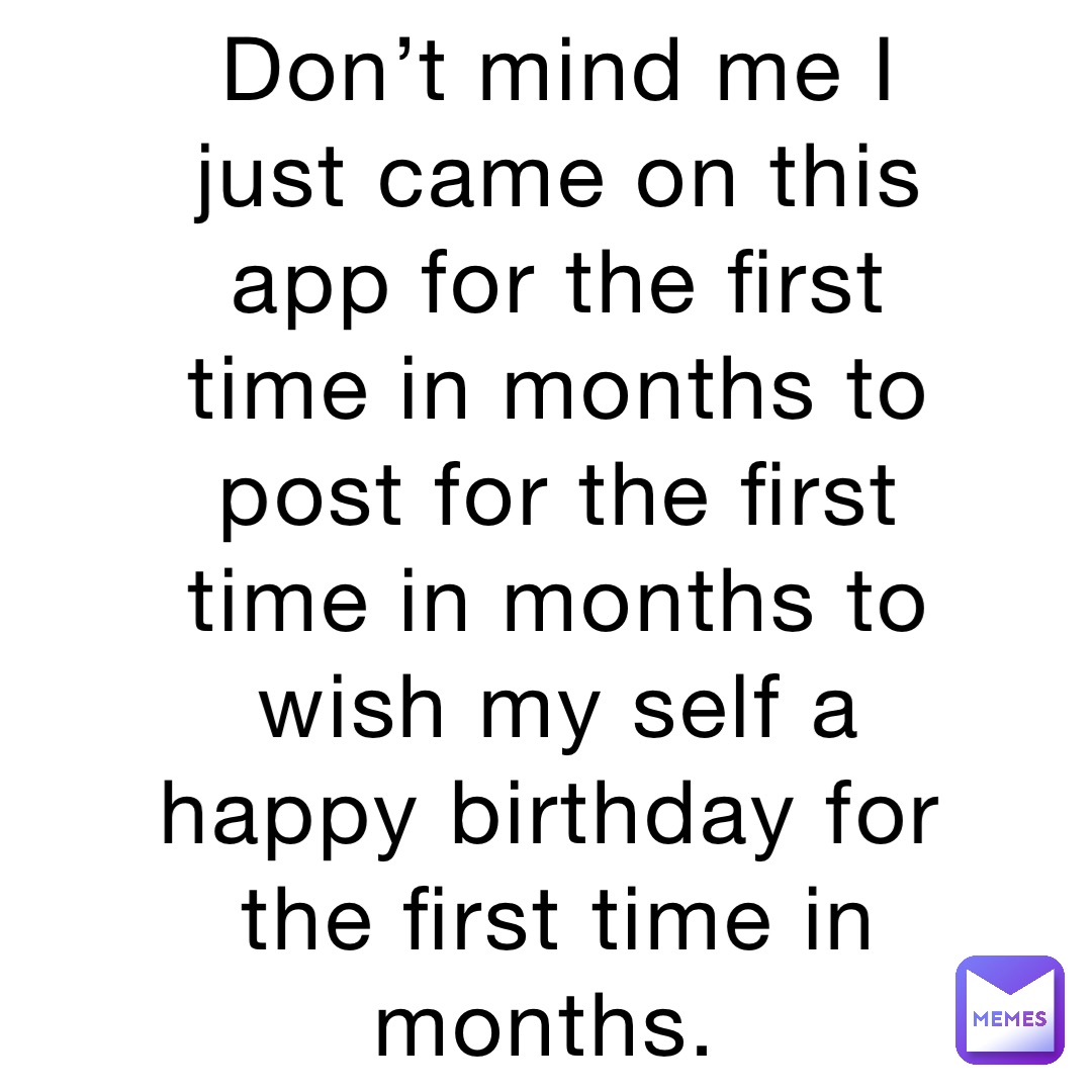 Don’t mind me I just came on this app for the first time in months to post for the first time in months to wish my self a happy birthday for the first time in months.