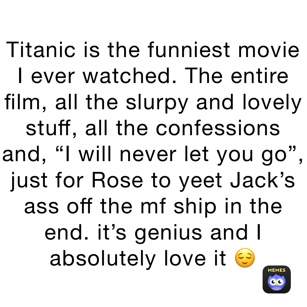 Titanic is the funniest movie I ever watched. The entire film, all the slurpy and lovely stuff, all the confessions and, “I will never let you go”, just for Rose to yeet Jack’s ass off the mf ship in the end. it’s genius and I absolutely love it 😌
