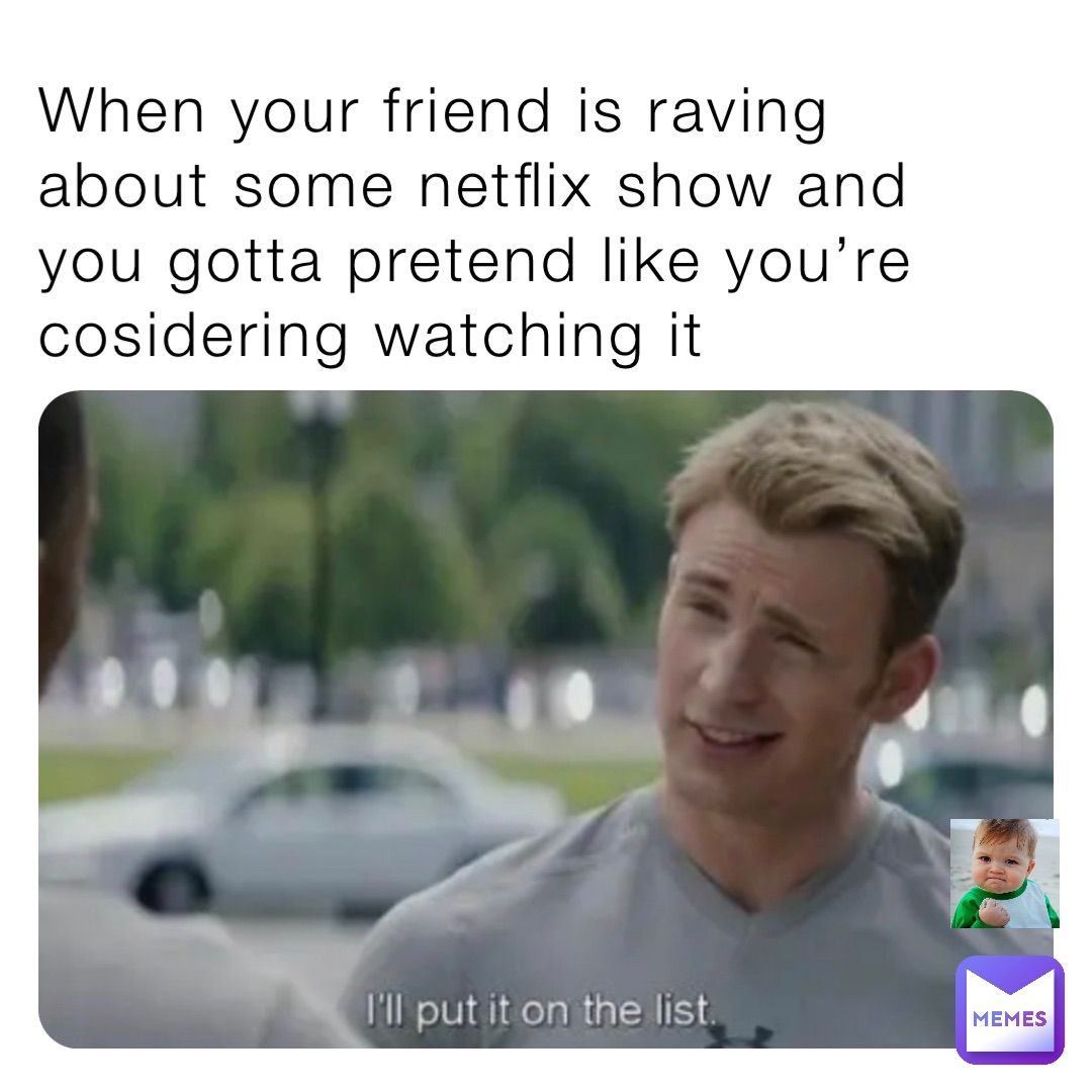 When your friend is raving about some netflix show and you gotta pretend like you’re cosidering watching it