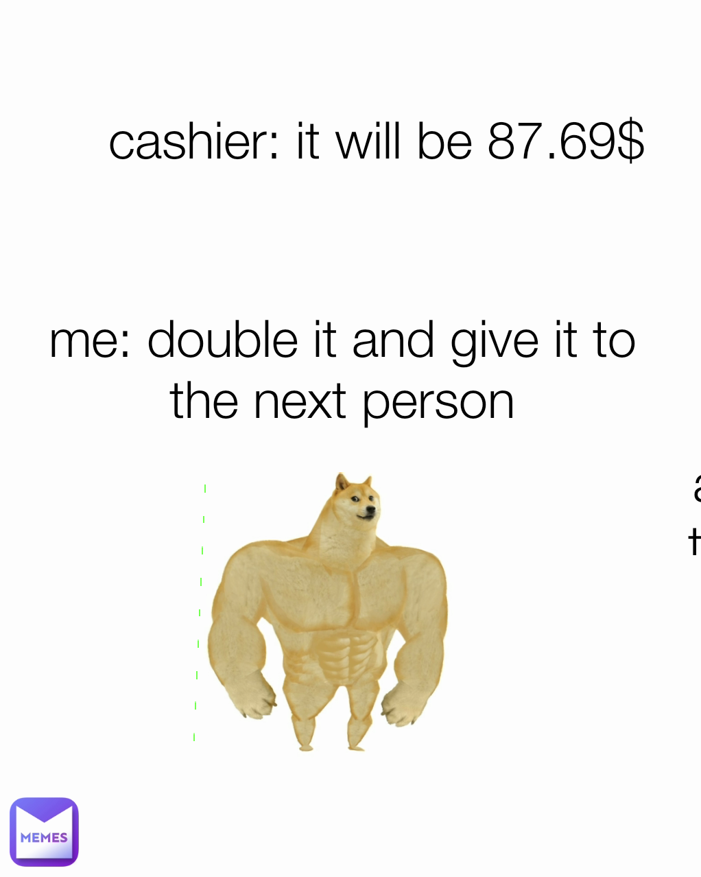 me: double it and give it to the next person me: double it and give it to the next person cashier: it will be 87.69$