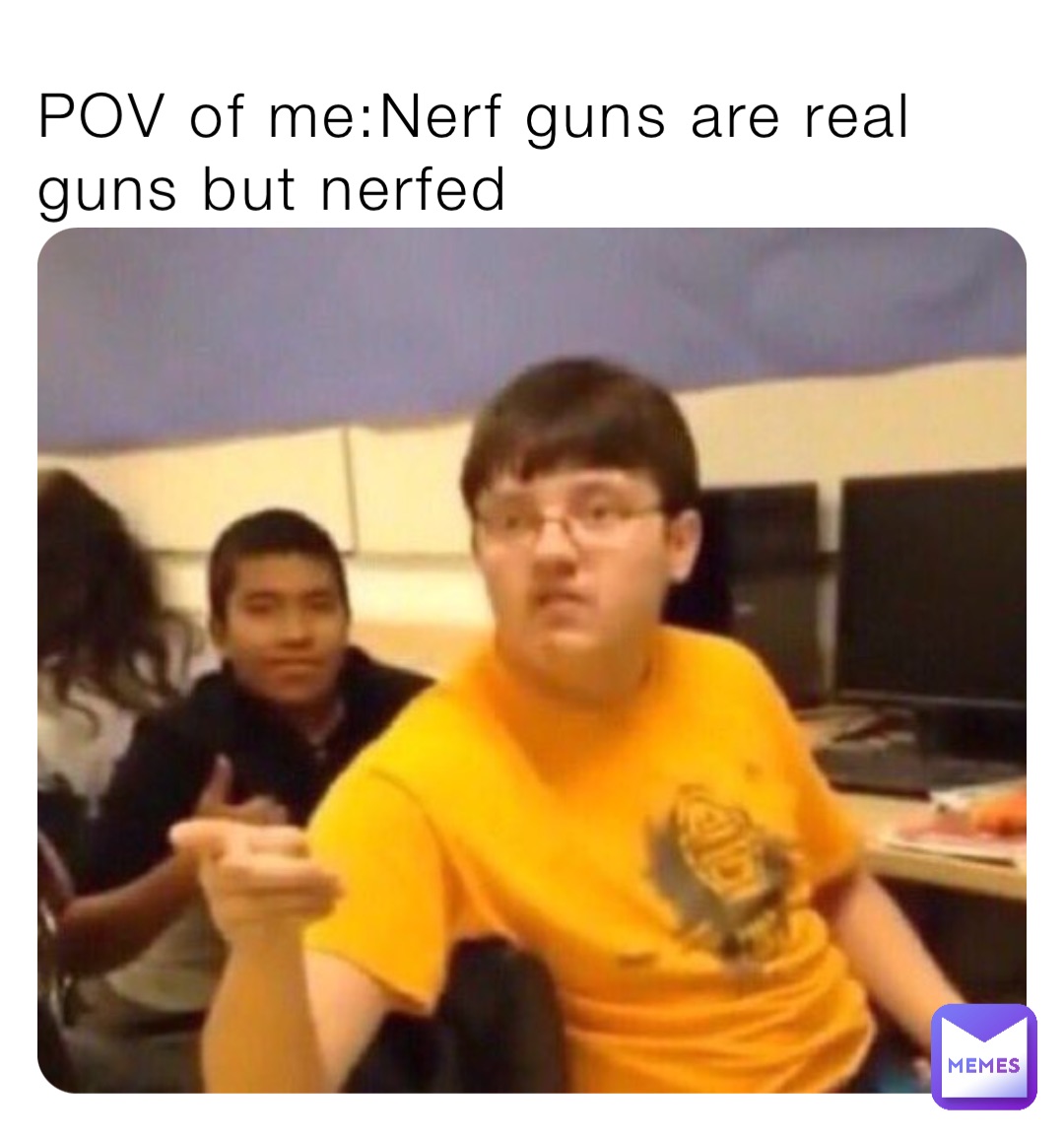 POV of me:Nerf guns are real guns but nerfed
