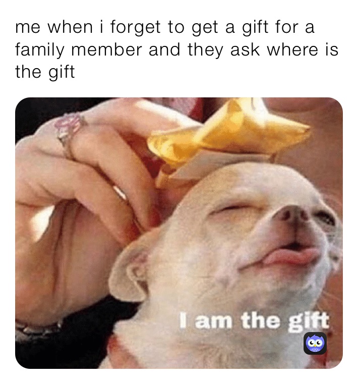 me when i forget to get a gift for a family member and they ask where is the gift 
