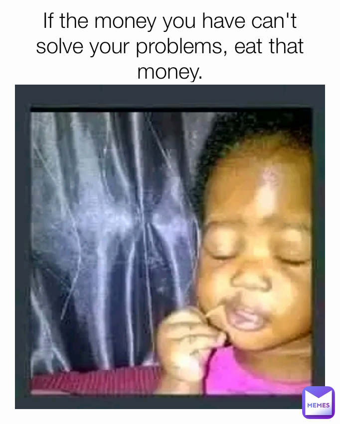 If the money you have can't solve your problems, eat that money.