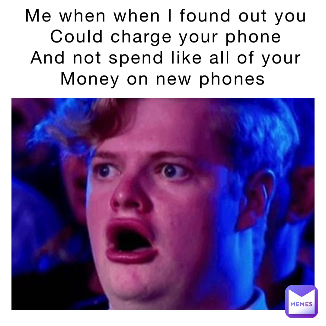 Me when when I found out you 
Could charge your phone 
And not spend like all of your 
Money on new phones