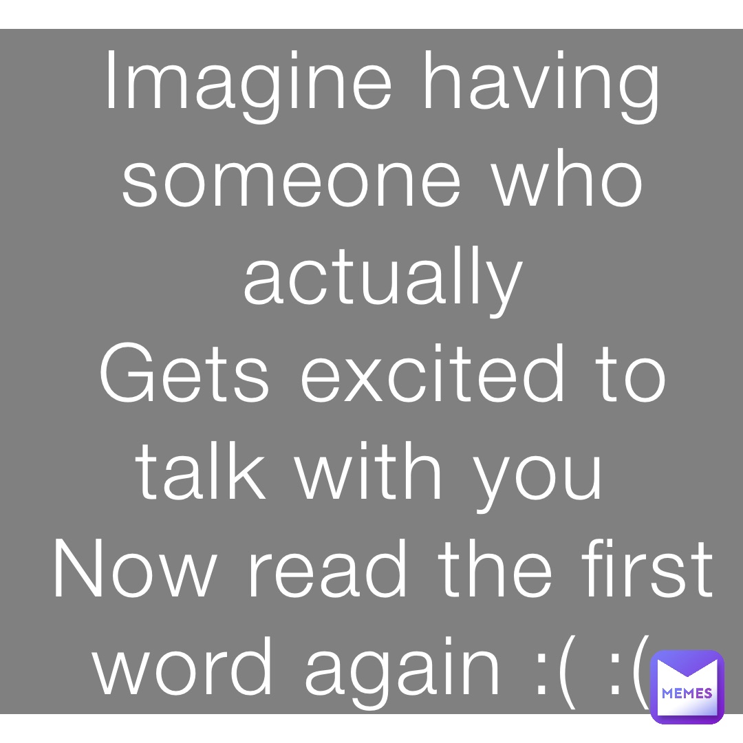 Imagine having someone who actually 
Gets excited to talk with you
Now read the first word again :( :(