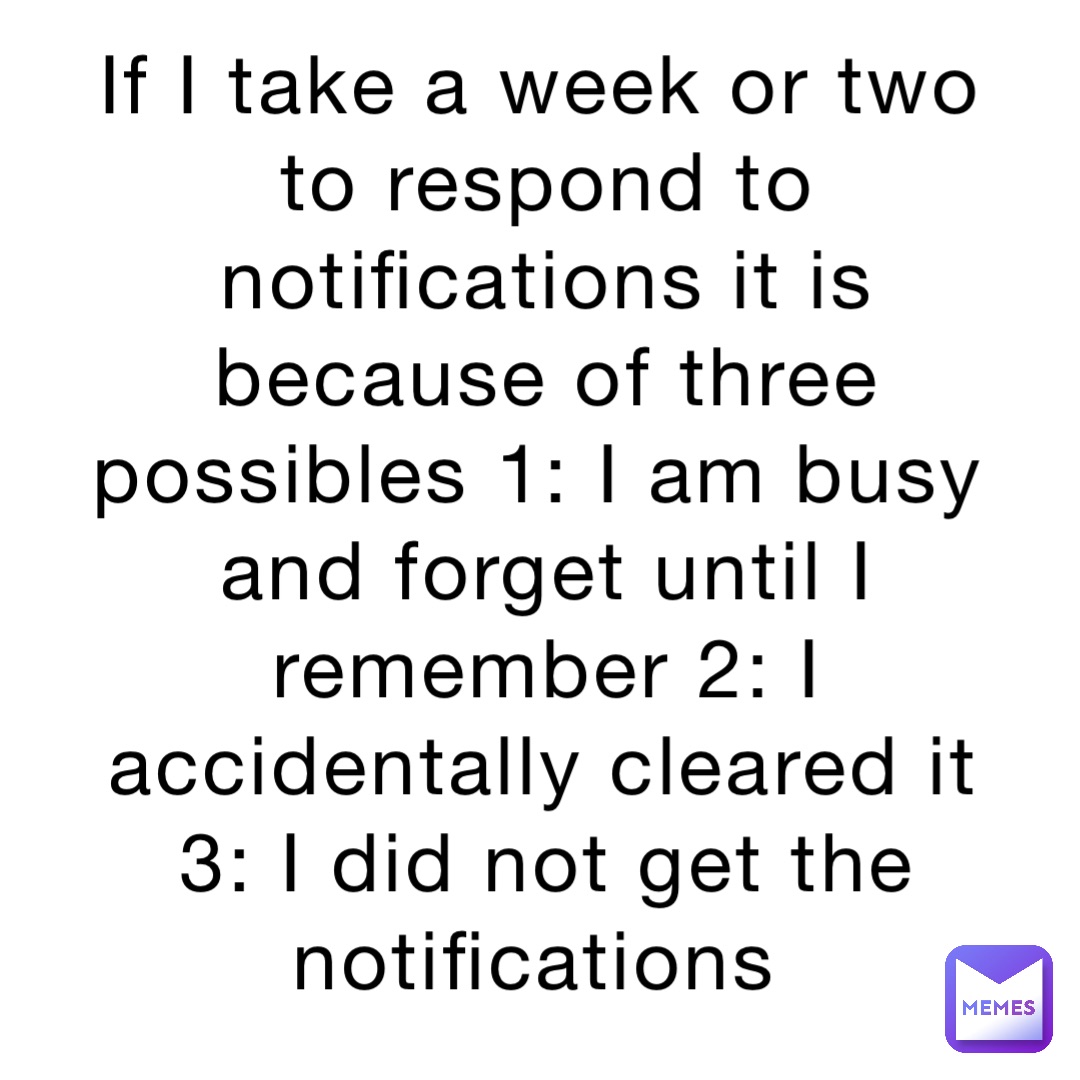 If I take a week or two to respond to notifications it is because of three possibles 1: I am busy and forget until I remember 2: I accidentally cleared it 3: I did not get the notifications