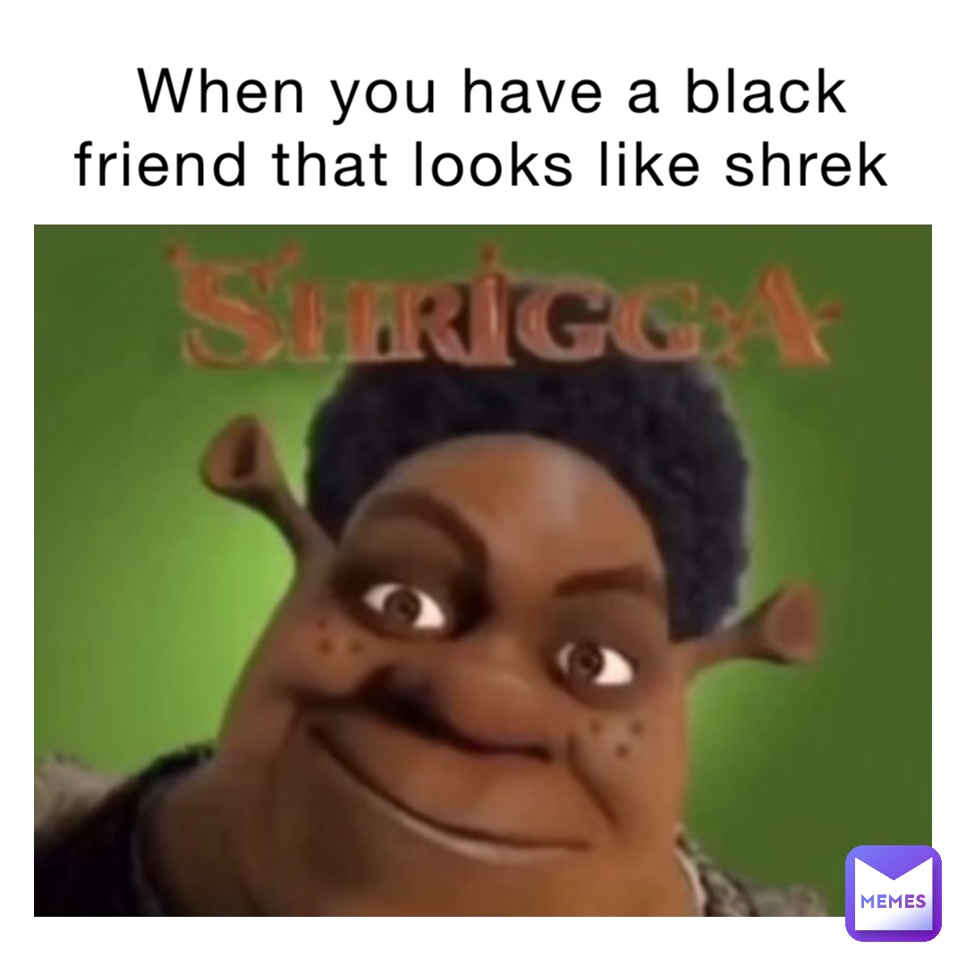 When you have a black friend that looks like shrek