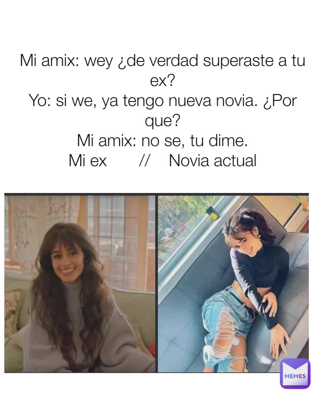 Mi amix: wey ¿de verdad superaste a tu ex?
Yo: si we, ya tengo nueva novia. ¿Por que?
Mi amix: no se, tu dime.
Mi ex       //    Novia actual