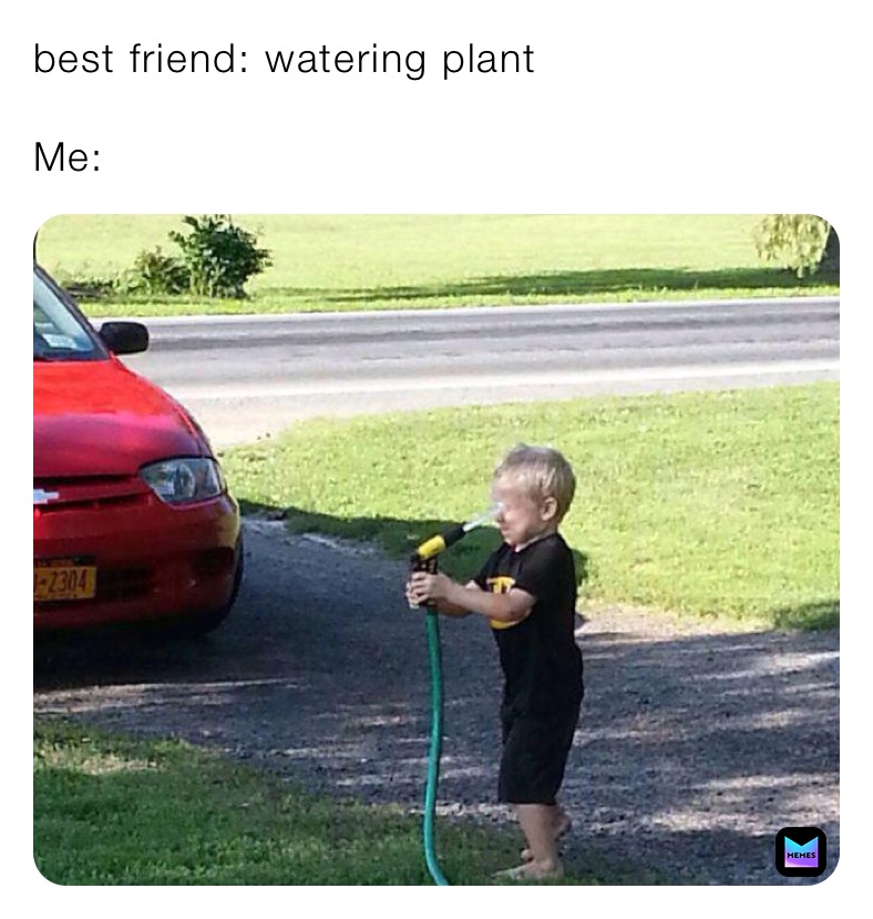 best friend: watering plant

Me: