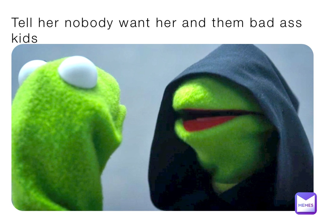 Tell her nobody want her and them bad ass kids