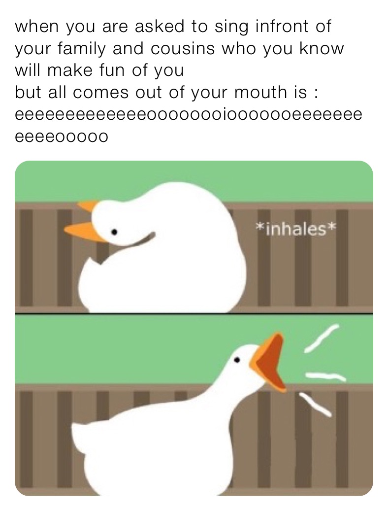 when you are asked to sing infront of your family and cousins who you know will make fun of you
but all comes out of your mouth is : eeeeeeeeeeeeeoooooooiooooooeeeeeeeeeeeooooo but all comes out of your mouth is : eeeeeeeeeoeeoeeeoeoooooooooooeeeeeooo