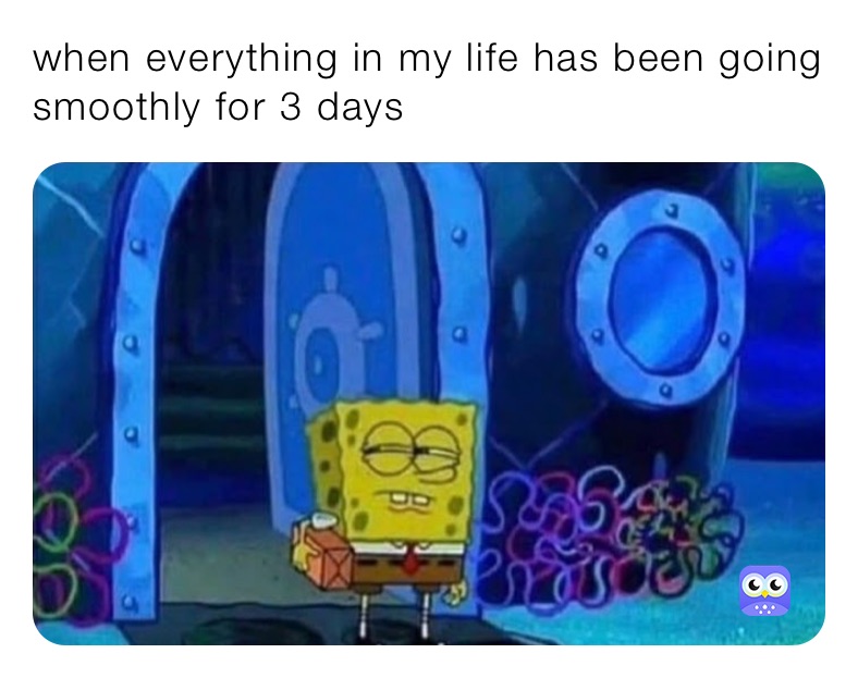 when everything in my life has been going smoothly for 3 days