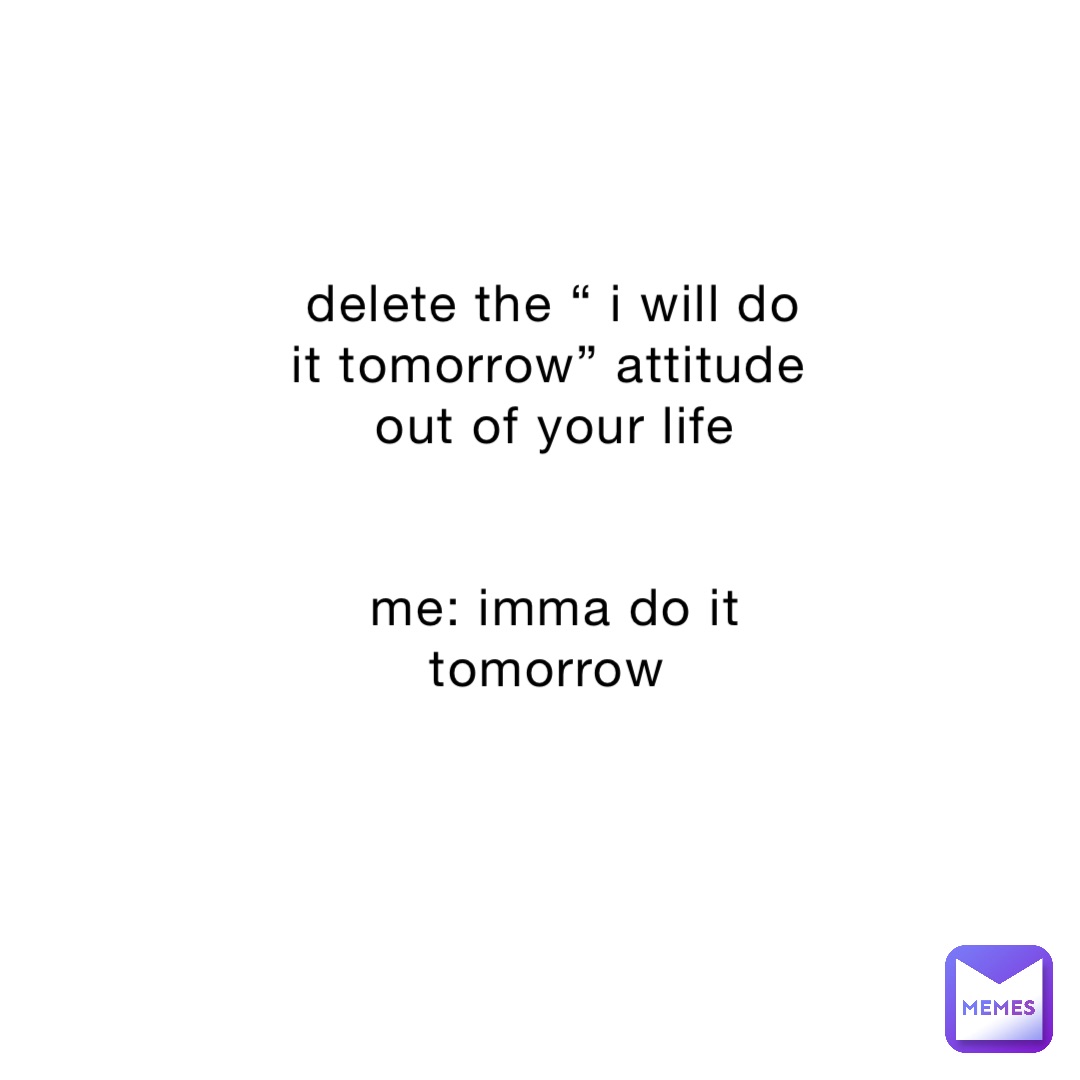 delete the “ i will do it tomorrow” attitude out of your life 


me: imma do it tomorrow