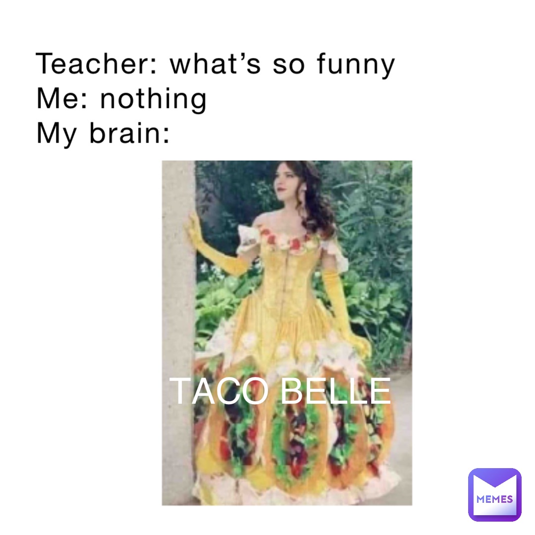 Teacher: what’s so funny 
Me: nothing 
My brain: TACO BELLE