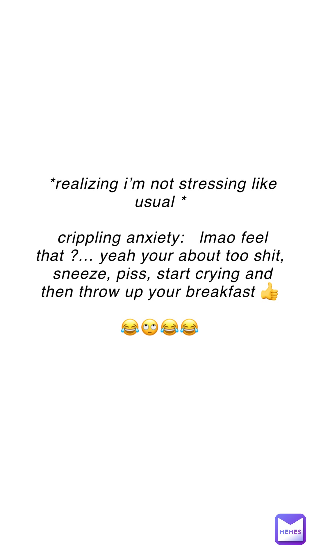 *REALIZING I’M NOT STRESSING LIKE USUAL *

CRIPPLING ANXIETY:   LMAO FEEL THAT ?… YEAH YOUR ABOUT TOO SHIT, SNEEZE, PISS, START CRYING AND THEN THROW UP YOUR BREAKFAST 👍

😂🙄😂😂