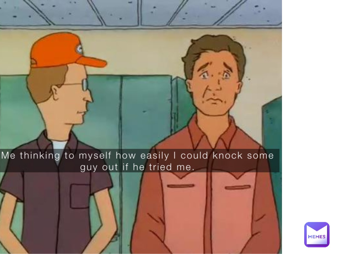 Me thinking to myself how easily I could knock some guy out if he tried me.