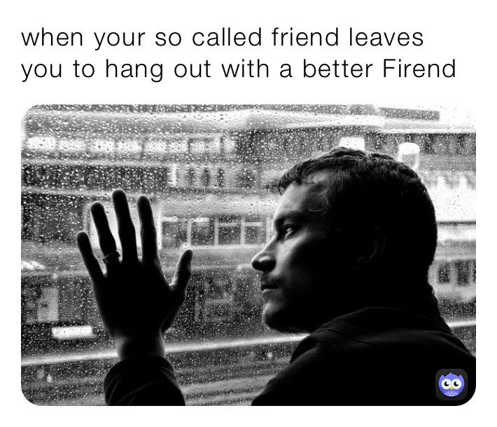 when your so called friend leaves you to hang out with a better Firend 