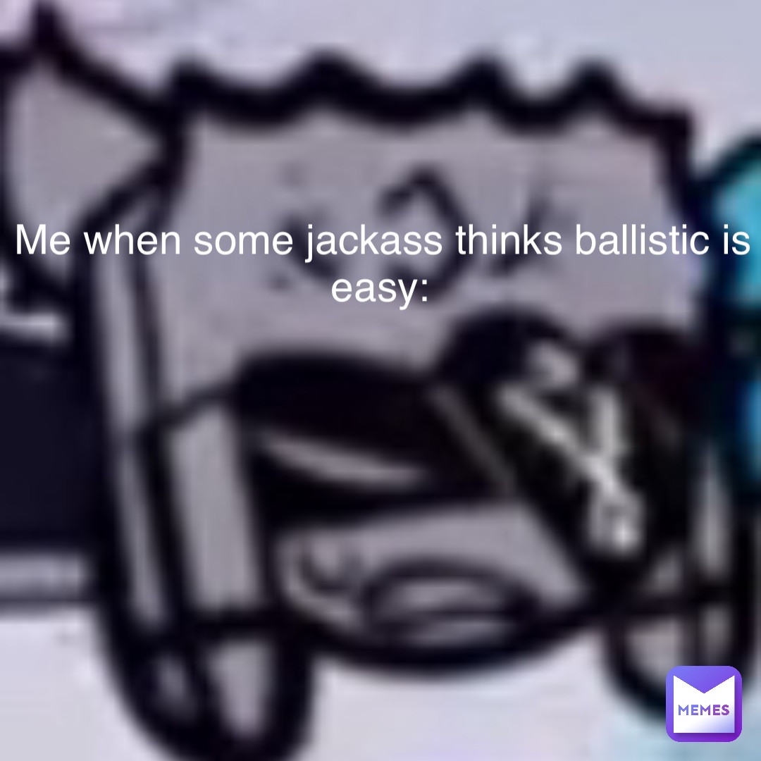 Me when some jackass thinks ballistic is easy: