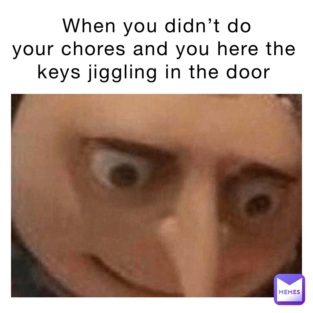When you didn’t do 
your chores and you here the keys jiggling in the door