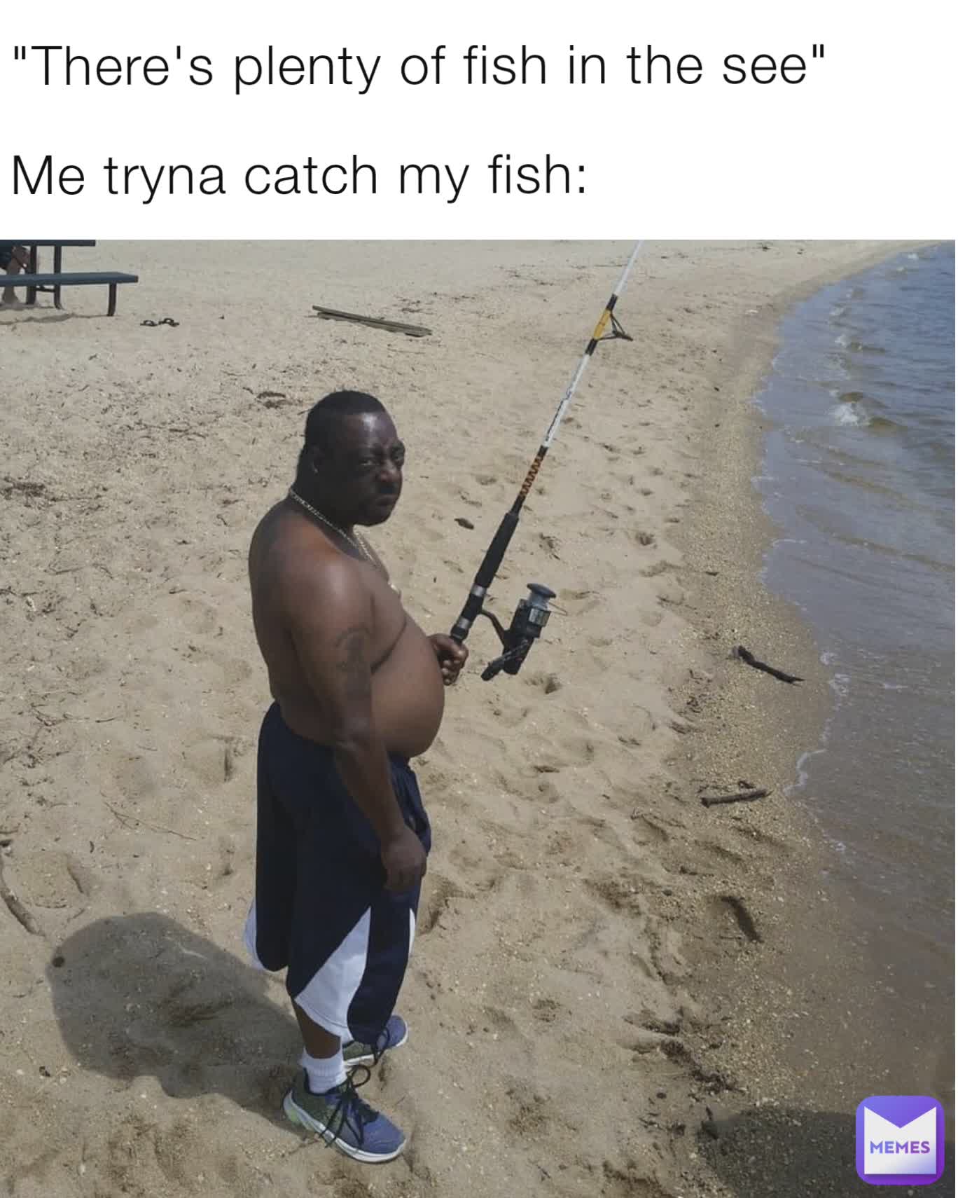 "There's plenty of fish in the see"

Me tryna catch my fish: